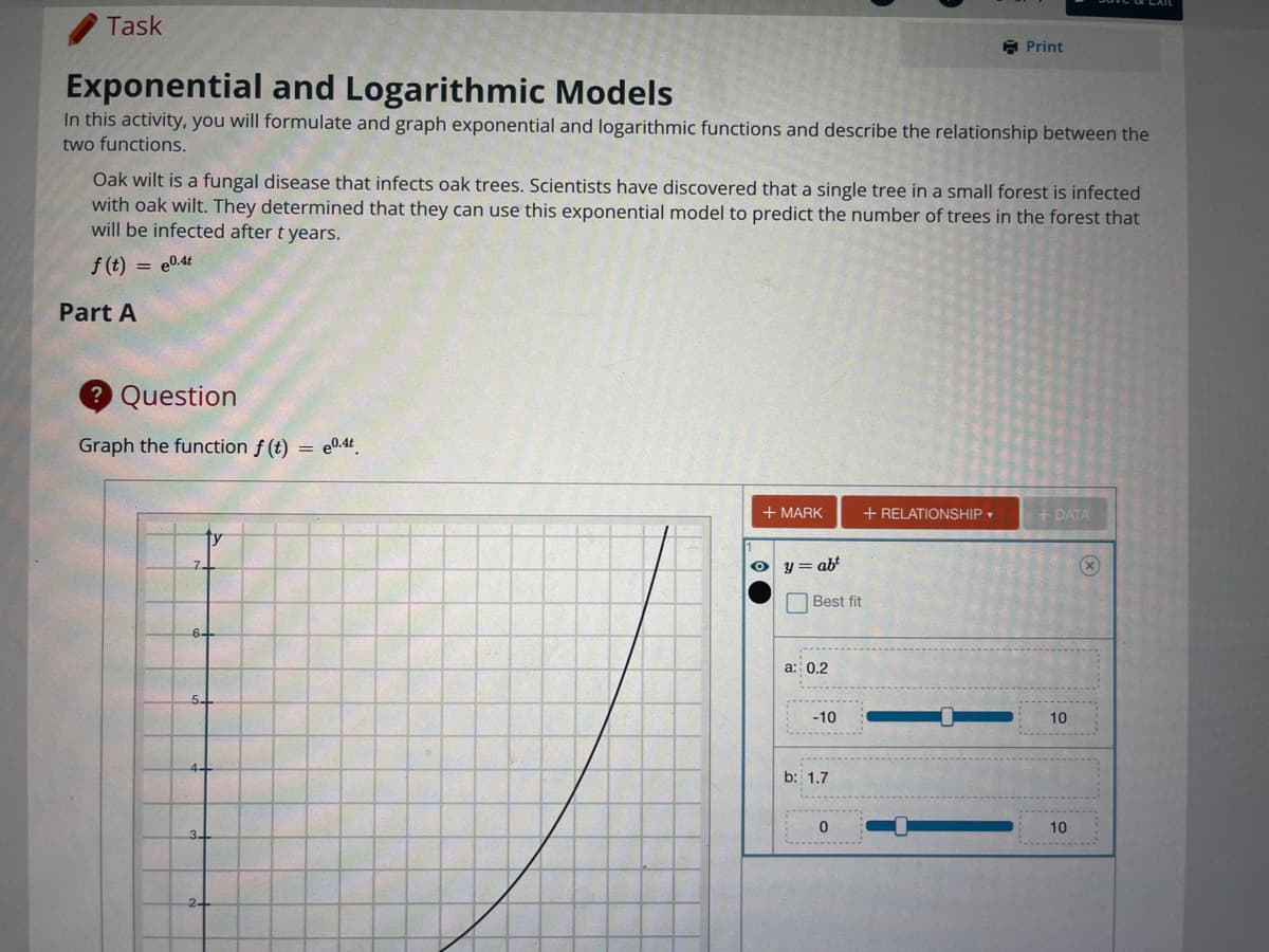 Task
E Print
Exponential and Logarithmic Models
In this activity, you will formulate and graph exponential and logarithmic functions and describe the relationship between the
two functions.
Oak wilt is a fungal disease that infects oak trees. Scientists have discovered that a single tree in a small forest is infected
with oak wilt. They determined that they can use this exponential model to predict the number of trees in the forest that
will be infected after t years.
f (t) = e0.4t
Part A
2 Question
Graph the function f (t)
= e0.4t
+ MARK
+ RELATIONSHIP
+ DATA
y = abt
O Best fit
a: 0.2
-10
10
b: 1.7
10

