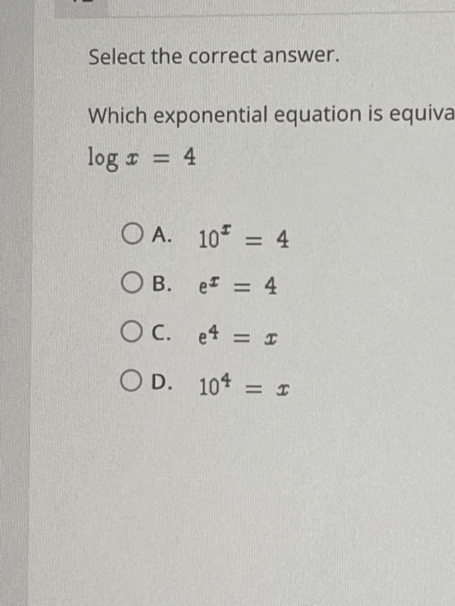 Select the correct answer.
Which exponential equation is equiva
log r = 4
O A. 10 = 4
O B. e =
O C. e4 = I
O D. 10* = I
