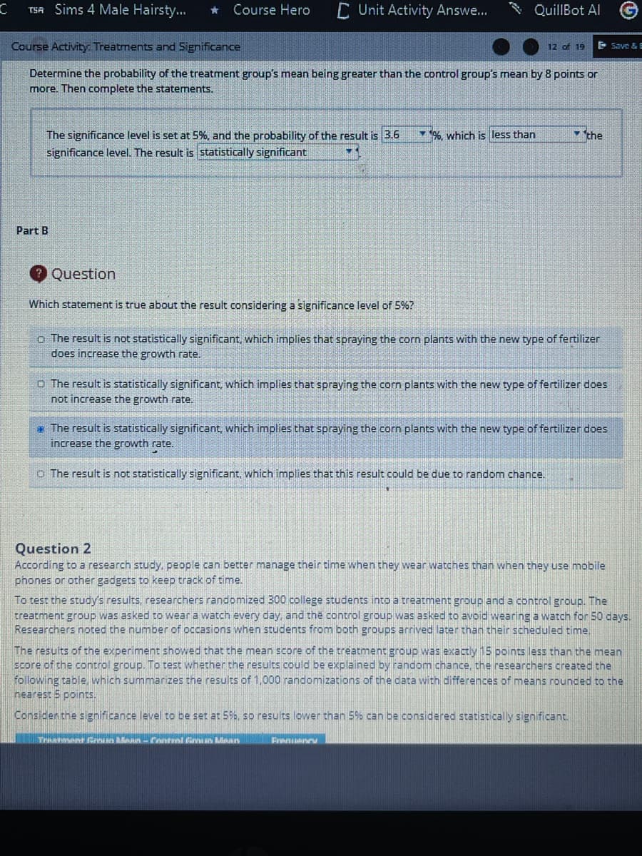 TSA Sims 4 Male Hairsty..
Course Hero
C Unit Activity Answe...
QuillBot Al
Course Activity: Treatments and Significance
12 of 19
E Save & E
Determine the probability of the treatment group's mean being greater than the control group's mean by 8 points or
more. Then complete the statements.
- the
The significance level is set at 5%, and the probability of the result is 3.6
significance level. The result is statistically significant
* %. which is less than
Part B
Question
Which statement is true about the result considering a significance level of 5%?
o The result is not statistically significant, which implies that spraying the corn plants with the new type of fertilizer
does increase the growth rate.
O The result is statistically significant, which implies that spraying the corn plants with the new type of fertilizer does
not increase the growth rate.
* The result is statistically significant, which implies that spraying the corn plants with the new type of fertilizer does
increase the growth rate.
o The result is not statistically significant, which implies that this result could be due to random chance.
Question 2
According to a research study, people can better manage their time when they wear watches than when they use mobile
phones or other gadgets to keep track of time.
To test the study's results, researchers randomized 300 college students into a treatment group and a control group. The
treatment group was asked to wear a watch every day, and the control group was asked to avoid wearing a watch for 50 days.
Researchers noted the number of occasions when students from both groups arrived later than their scheduled time.
The results of the experiment showed that the mean score of the treatment group was exactly 15 points less than the mean
score of the control group. To test whether the results could be explained by random chance, the researchers created the
following table, which summarizes the results of 1,000 randomizations of the data with differences of means rounded to the
nearest 5 points.
Considen the sgnificance level to be set at 5%, so results lower than 5% can be considered statistically significant.
Treahmet nin an nntni firun ioun
Fraanu
