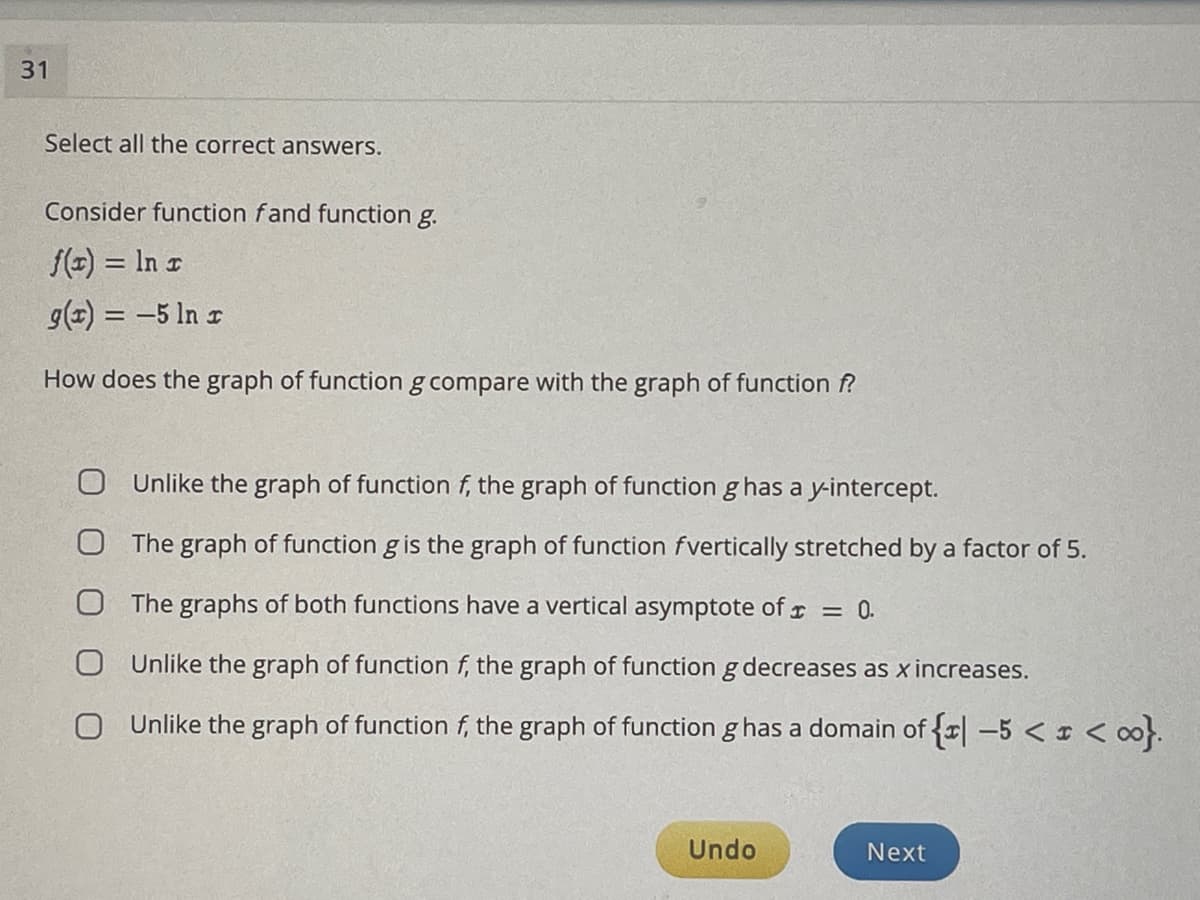 31
Select all the correct answers.
Consider function fand function g.
f(x) = In r
g(+) = -5 In r
How does the graph of function g compare with the graph of function f?
O Unlike the graph of function f, the graph of function g has a y-intercept.
The graph of function g is the graph of function fvertically stretched by a factor of 5.
The graphs of both functions have a vertical asymptote of r = 0.
Unlike the graph of function f, the graph of function g decreases as x increases.
O Unlike the graph of function f, the graph of function g has a domain of {r| –5 < I < ∞}.
Undo
Next
