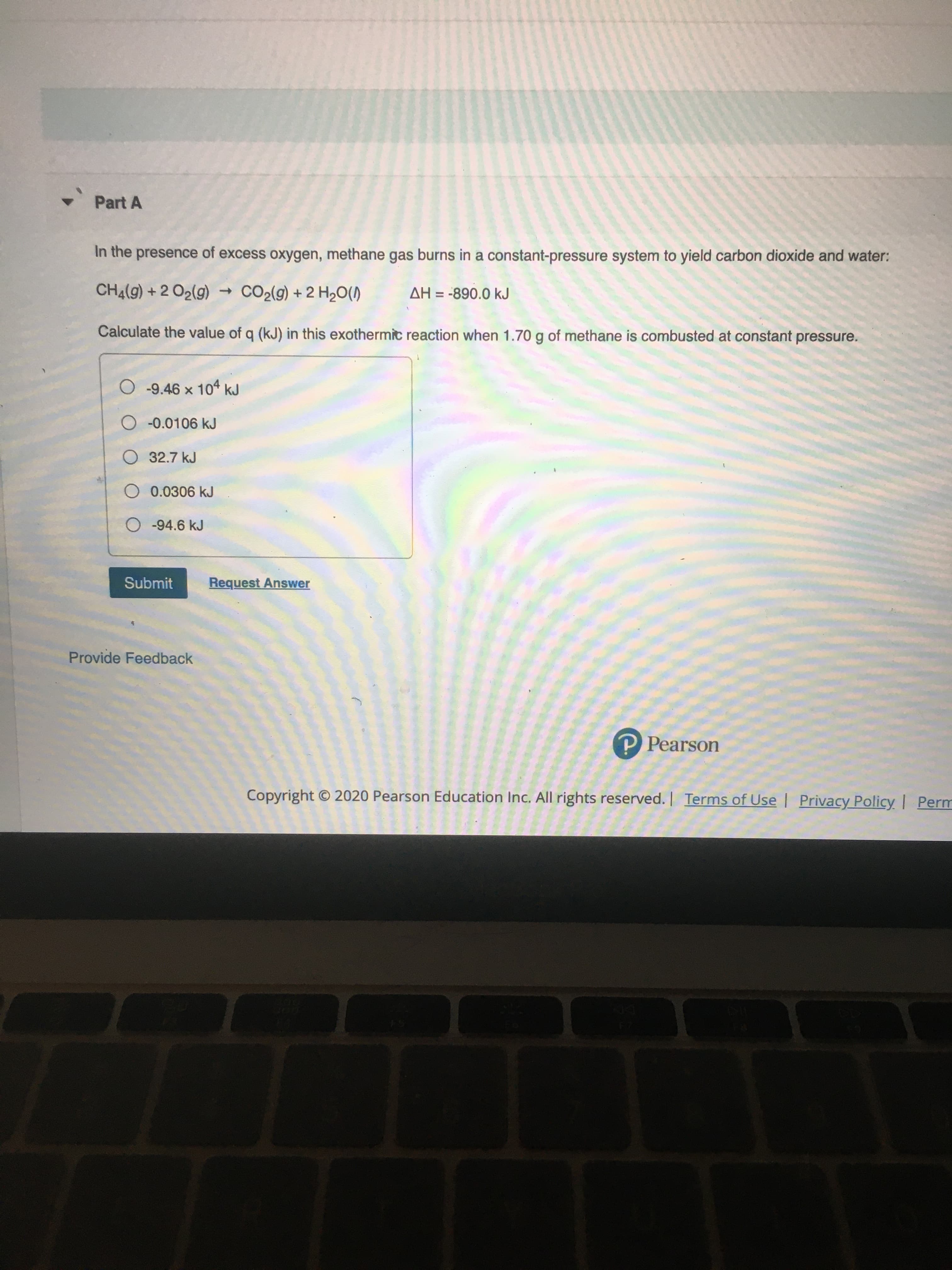 In the presence of excess oxygen, methane gas burns in a constant-pressure system to yield carbon dioxide and water:
CH4(g) + 2 O2(g)
CO2(9) + 2 H2O(1)
AH = -890.0 kJ
Calculate the value of q (kJ) in this exothermic reaction when 1.70 g of methane is combusted at constant pressure.
-9.46 x 104 kJ
O -0.0106 kJ
O 32.7 kJ
0.0306 kJ
-94.6 kJ
Submit
Request Answer
