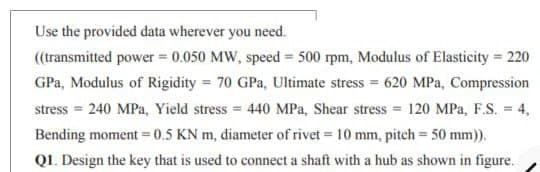 Use the provided data wherever you need.
(transmitted power = 0.050 MW, speed = 500 rpm, Modulus of Elasticity = 220
GPa, Modulus of Rigidity = 70 GPa, Ultimate stress = 620 MPa, Compression
stress = 240 MPa, Yield stress = 440 MPa, Shear stress = 120 MPa, F.S. = 4,
Bending moment = 0.5 KN m, diameter of rivet = 10 mm, pitch = 50 mm)).
QI. Design the key that is used to connect a shaft with a hub as shown in figure.
