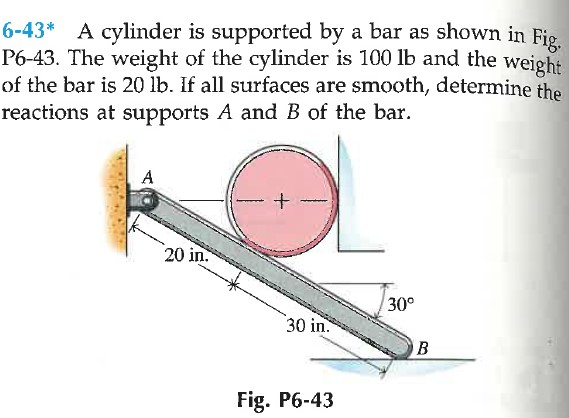 6-43* A cylinder is supported by a bar as shown in Fig.
P6-43. The weight of the cylinder is 100 lb and the weight
of the bar is 20 lb. If all surfaces are smooth, determine the
reactions at supports A and B of the bar.
A
20 in.
30°
30 in.
B
Fig. P6-43
