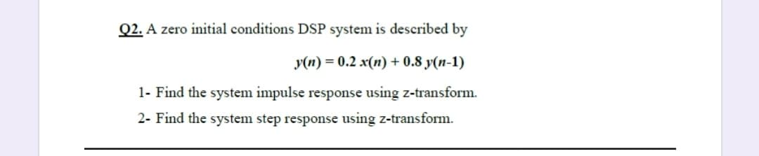 Q2. A zero initial conditions DSP system is described by
y(n) = 0.2 x(n) + 0.8 y(n-1)
1- Find the system impulse response using z-transform.
2- Find the system step response using z-transform.
