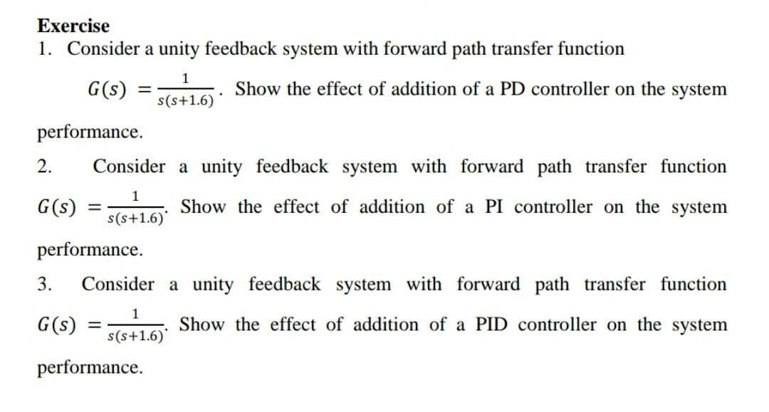 Exercise
1. Consider a unity feedback system with forward path transfer function
1
G(s)
Show the effect of addition of a PD controller on the system
s(s+1.6)
performance.
2.
Consider a unity feedback system with forward path transfer function
1
G(s)
Show the effect of addition of a PI controller on the system
s(s+1.6)
performance.
3.
Consider a unity feedback system with forward path transfer function
1
G(s)
Show the effect of addition of a PID controller on the system
s(s+1.6)'
performance.
