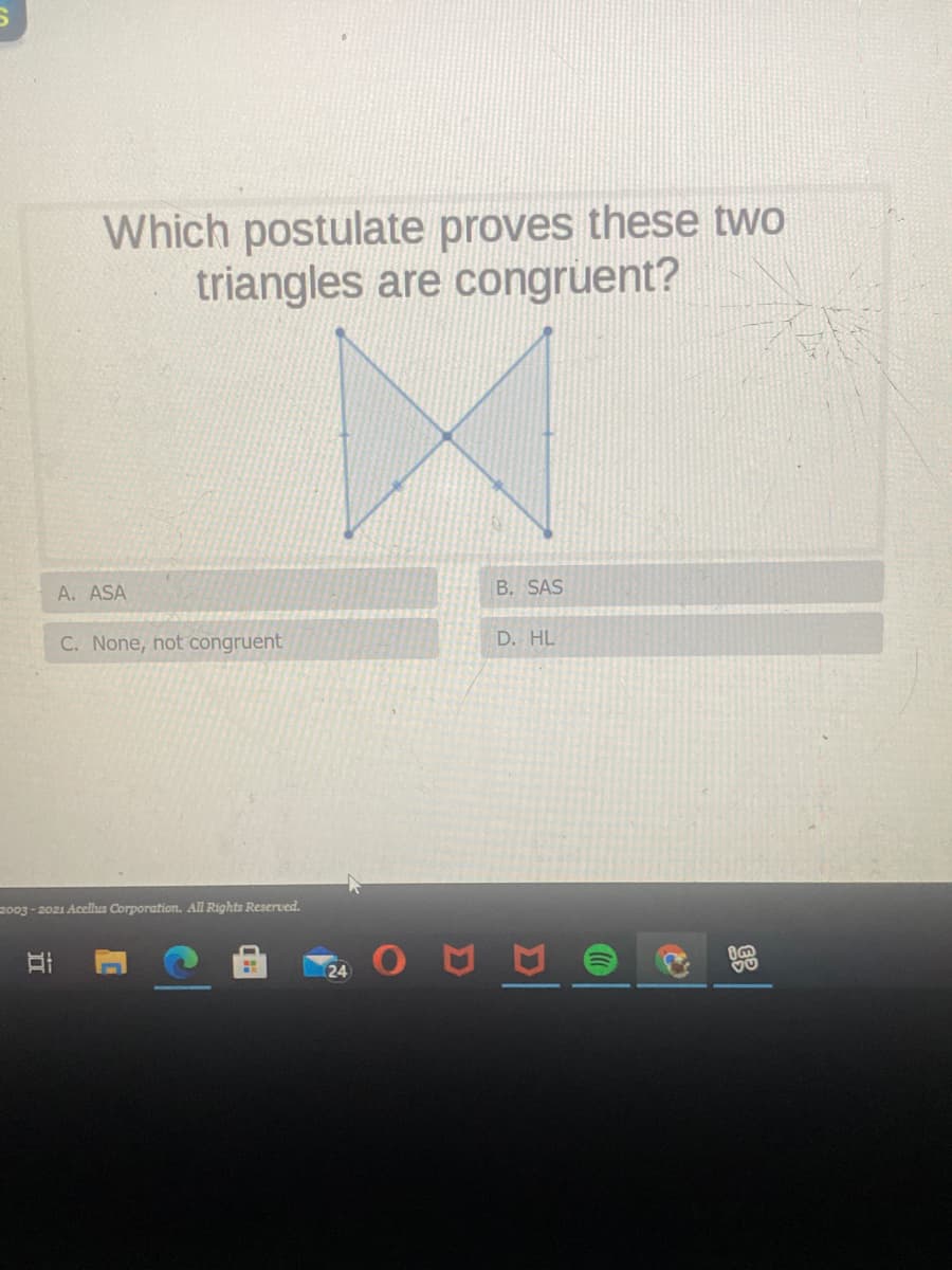 Which postulate proves these two
triangles are congruent?
A. ASA
B. SAS
C. None, not congruent
D. HL
2003 - 2021 Acellus Corporation. All Rights Reserved.
24
