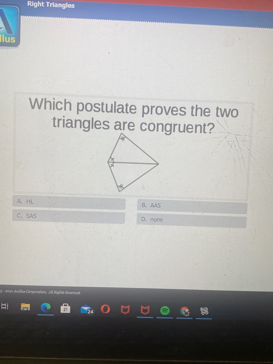 Right Triangles
Ilus
Which postulate proves the two
triangles are congruent?
A. HL
B. AAS
C. SAS
D. none
3-2021 Acellus Corporation. All Rights Reserved.
24

