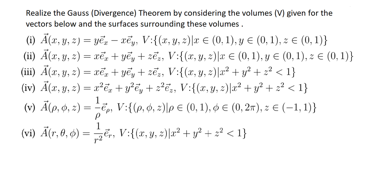 Realize the Gauss (Divergence) Theorem by considering the volumes (V) given for the
vectors below and the surfaces surrounding these volumes .
(i) Ã(x, y, z) = yē, – xēy, V:{(x, y, z)|x € (0, 1), y E (0, 1), z € (0, 1)}
(ii) Ã(x, y, z)
(iii) A(x, y, z) = xēn + yếy + zẽ;, V:{(x, y, z)|x² + y² + z² < 1}
(iv) A(x, y, z) = x²ē, + y?ēy + z?E2, V:{(x, y, z)|x² + y² + z² < 1}
-
= xē, + yēy + zē,, V:{(x, y, 2)|x E (0, 1), y E (0, 1), z E (0, 1)}
(v) Ã(p, ø, z) = =ē,,
1_
V:{(p, ¢, z)\p E (0, 1), ø E (0, 27), z E (-1, 1)}
|
(vi) Ã(r, 0, 4) =
1
Er, V:{(x,y, z)|x² + y² + z² < 1}
