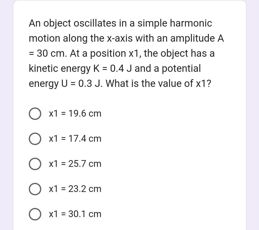 An object oscillates in a simple harmonic
motion along the x-axis with an amplitude A
= 30 cm. At a position x1, the object has a
kinetic energy K = 0.4 J and a potential
energy U = 0.3 J. What is the value of x1?
O x1 = 19.6 cm
O x1 = 17.4 cm
x1 = 25.7 cm
O x1 = 23.2 cm
O x1 = 30.1 cm