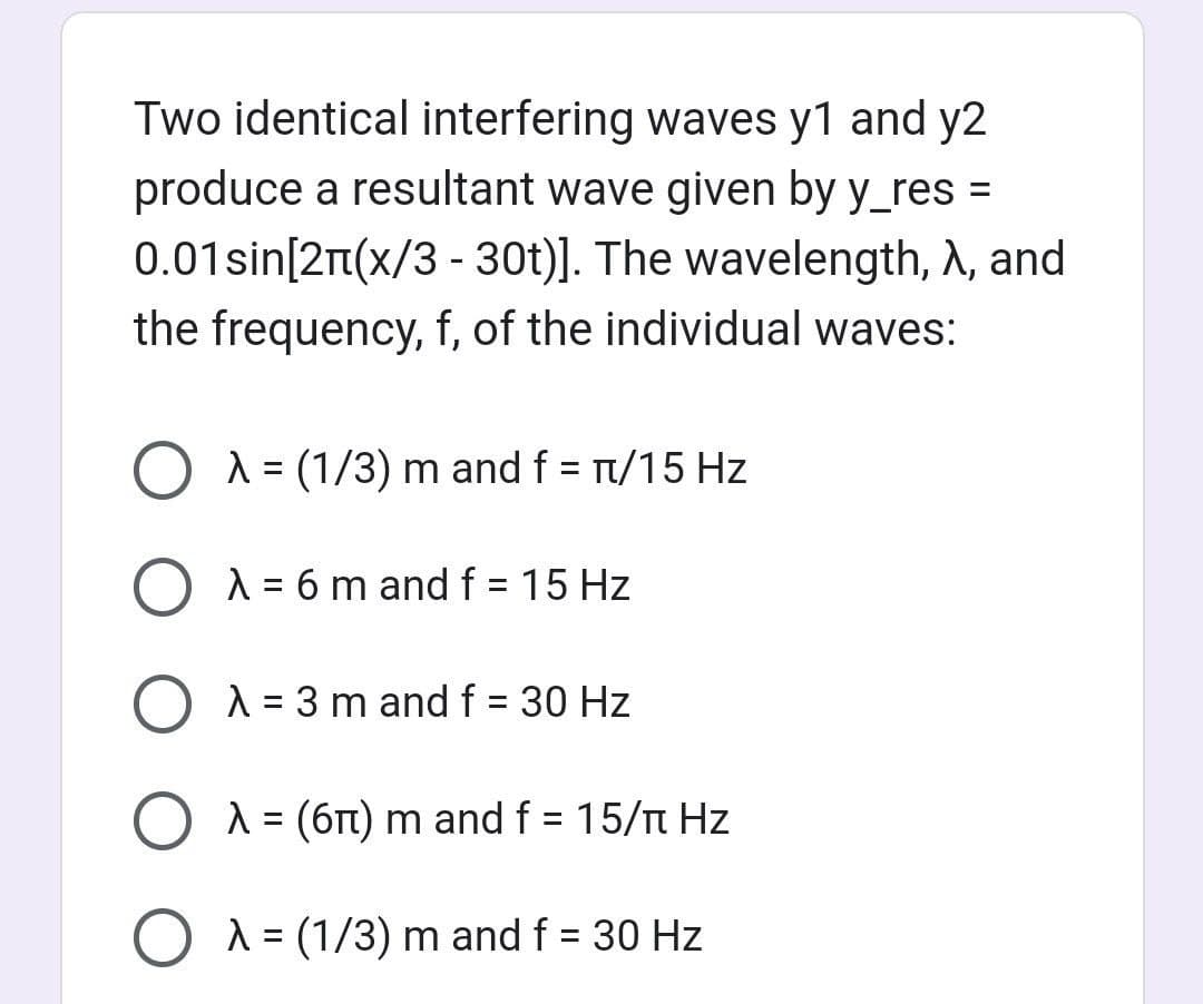 Two identical interfering waves y1 and y2
produce a resultant wave given by y_res=
0.01sin[21(x/3 - 30t)]. The wavelength, A, and
the frequency, f, of the individual waves:
O A = (1/3) m and f = π/15 Hz
O λ = 6 m and f = 15 Hz
O λ = 3 m and f = 30 Hz
O λ = (6π) m and f = 15/π Hz
O λ = (1/3) m and f = 30 Hz