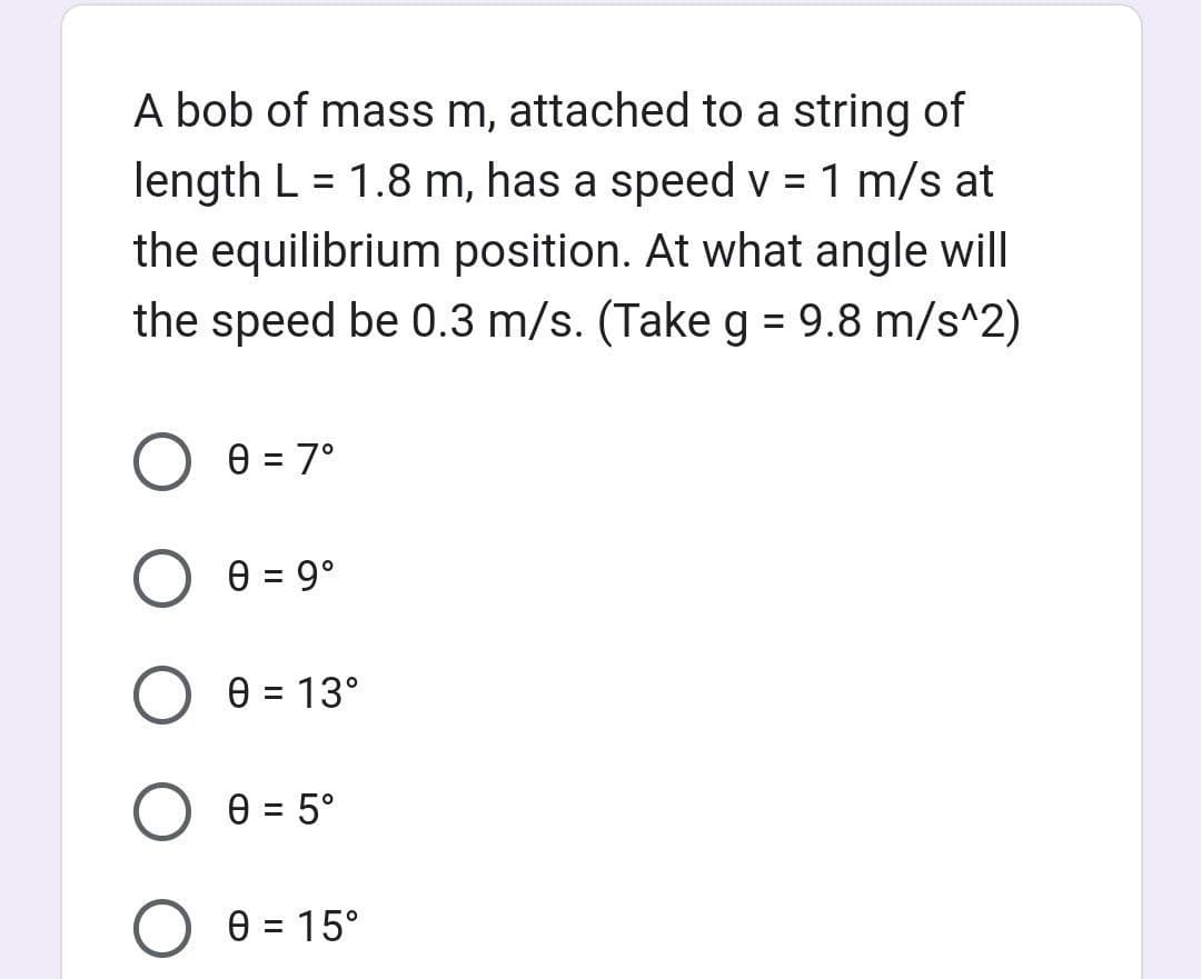 A bob of mass m, attached to a string of
length L = 1.8 m, has a speed v = 1 m/s at
the equilibrium position. At what angle will
the speed be 0.3 m/s. (Take g = 9.8 m/s^2)
0 = 7°
O 0 = 9⁰
0 = 13°
O 0 = 5°
0 = 15°