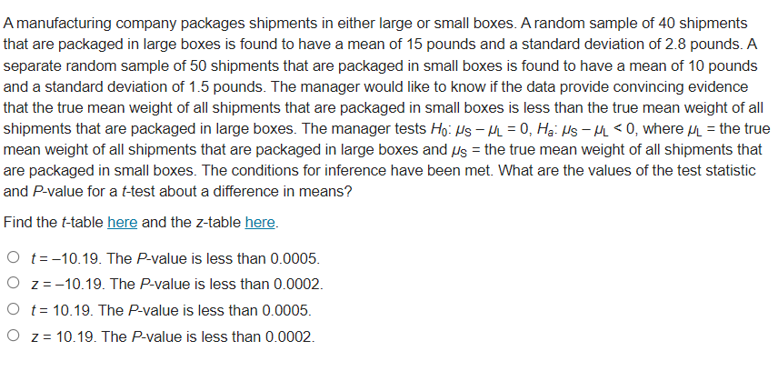 A manufacturing company packages shipments in either large or small boxes. A random sample of 40 shipments
that are packaged in large boxes is found to have a mean of 15 pounds and a standard deviation of 2.8 pounds. A
separate random sample of 50 shipments that are packaged in small boxes is found to have a mean of 10 pounds
and a standard deviation of 1.5 pounds. The manager would like to know if the data provide convincing evidence
that the true mean weight of all shipments that are packaged in small boxes is less than the true mean weight of all
shipments that are packaged in large boxes. The manager tests Ho: Hs – = 0, Hạ: Hs – M < 0, where u = the true
mean weight of all shipments that are packaged in large boxes and Us = the true mean weight of all shipments that
are packaged in small boxes. The conditions for inference have been met. What are the values of the test statistic
and P-value for a t-test about a difference in means?
Find the t-table here and the z-table here.
O t=-10.19. The P-value is less than 0.0005.
O z=-10.19. The P-value is less than 0.0002.
O t= 10.19. The P-value is less than 0.0005.
O z = 10.19. The P-value is less than 0.0002.
