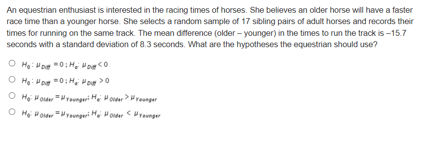 An equestrian enthusiast is interested in the racing times of horses. She believes an older horse will have a faster
race time than a younger horse. She selects a random sample of 17 sibling pairs of adult horses and records their
times for running on the same track. The mean difference (older – younger) in the times to run the track is –15.7
seconds with a standard deviation of 8.3 seconds. What are the hypotheses the equestrian should use?
O Ho: H Diff = 0 ; H,i H Diff <O
O Ho: HDiff =0; H, H Diff > 0
O Ho: Holder =H Youngeri Hai HolderHYounger
O Ho: Holder =H Youngeri Ha: Holder
< Prounger
