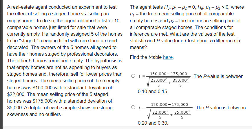 The agent tests Họ: H1- H2 = 0, Hạ: Hi - H2 < 0, where
H1 = the true mean selling price of all comparable
A real-estate agent conducted an experiment to test
the effect of selling a staged home vs. selling an
empty home. To do so, the agent obtained a list of 10
empty homes and pz = the true mean selling price of
comparable homes just listed for sale that were
all comparable staged homes. The conditions for
currently empty. He randomly assigned 5 of the homes inference are met. What are the values of the test
to be "staged," meaning filled with nice furniture and
statistic and P-value for a t-test about a difference in
decorated. The owners of the 5 homes all agreed to
means?
have their homes staged by professional decorators.
The other 5 homes remained empty. The hypothesis is
Find the t-table here.
that empty homes are not as appealing to buyers as
staged homes and, therefore, sell for lower prices than
150,000 - 175,000
O t=-
22,0002, 35,0002
5
The P-value is between
staged homes. The mean selling price of the 5 empty
5
homes was $150,000 with a standard deviation of
$22,000. The mean selling price of the 5 staged
homes was $175,000 with a standard deviation of
0.10 and 0.15.
150,000 – 175,000
35,000. A dotplot of each sample shows no strong
The P-value is between
22,0002 35,000?
5
skewness and no outliers.
+
5
0.20 and 0.30.
