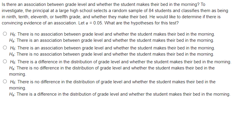Is there an association between grade level and whether the student makes their bed in the morning? To
investigate, the principal at a large high school selects a random sample of 84 students and classifies them as being
in ninth, tenth, eleventh, or twelfth grade, and whether they make their bed. He would like to determine if there is
convincing evidence of an association. Let a = 0.05. What are the hypotheses for this test?
O Ho: There is no association between grade level and whether the student makes their bed in the morning.
Hạ: There is an association between grade level and whether the student makes their bed in the morning.
O Ho: There is an association between grade level and whether the student makes their bed in the morning.
Hạ: There is no association between grade level and whether the student makes their bed in the morning.
O Ho: There is a difference in the distribution of grade level and whether the student makes their bed in the morning.
Hạ: There is no difference in the distribution of grade level and whether the student makes their bed in the
morning.
Họ: There is no difference in the distribution of grade level and whether the student makes their bed in the
morning.
Hạ: There is a difference in the distribution of grade level and whether the student makes their bed in the morning.

