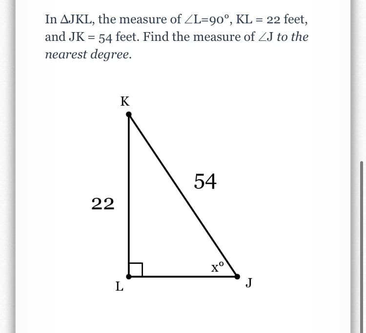 In AJKL, the measure of ZL=90°, KL = 22 feet,
and JK = 54 feet. Find the measure of ZJ to the
nearest degree.
K
54
22
L
J
