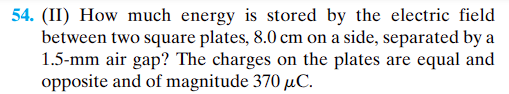 54. (II) How much energy is stored by the electric field
between two square plates, 8.0 cm on a side, separated by a
1.5-mm air gap? The charges on the plates are equal and
opposite and of magnitude 370 μC.