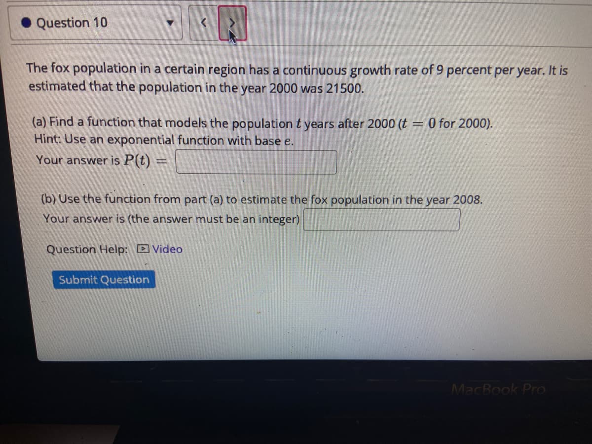 Question 10
The fox population in a certain region has a continuous growth rate of 9 percent per year. It is
estimated that the population in the year 2000 was 21500.
(a) Find a function that models the population t years after 2000 (t = 0 for 2000).
Hint: Use an exponential function with base e.
Your answer is P(t):
(b) Use the function from part (a) to estimate the fox population in the year 2008.
Your answer is (the answer must be an integer)
Question Help: Video
Submit Question
MacBook Pro
