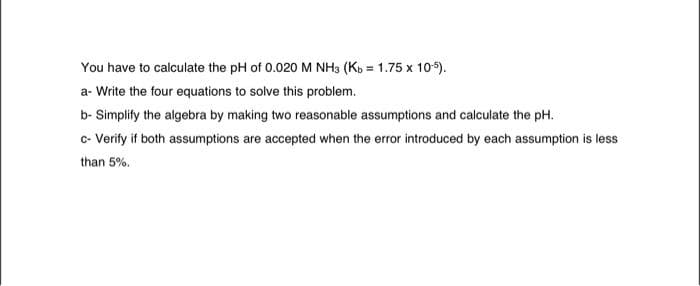 You have to calculate the pH of 0.020 M NH3 (Kb = 1.75 x 10-5).
a- Write the four equations to solve this problem.
b- Simplify the algebra by making two reasonable assumptions and calculate the pH.
c- Verify if both assumptions are accepted when the error introduced by each assumption is less
than 5%.