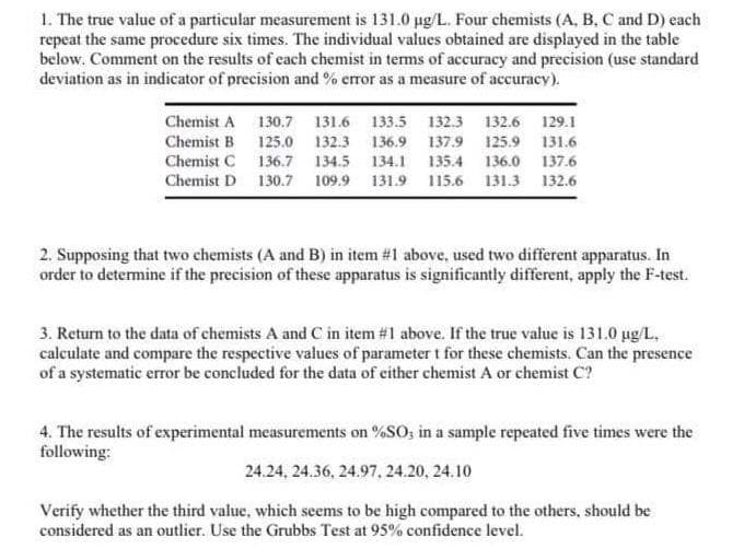 1. The true value of a particular measurement is 131.0 µg/L. Four chemists (A, B, C and D) each
repeat the same procedure six times. The individual values obtained are displayed in the table
below. Comment on the results of each chemist in terms of accuracy and precision (use standard
deviation as in indicator of precision and % error as a measure of accuracy).
Chemist A
Chemist B
Chemist C
Chemist D
130.7 131.6 133.5 132.3 132.6 129.1
125.0 132.3 136.9 137.9 125.9 131.6
136.7 134.5 134.1 135.4 136.0 137.6
130.7 109.9 131.9 115.6 131.3 132.6
2. Supposing that two chemists (A and B) in item #1 above, used two different apparatus. In
order to determine if the precision of these apparatus is significantly different, apply the F-test.
3. Return to the data of chemists A and C in item #1 above. If the true value is 131.0 µg/L.
calculate and compare the respective values of parameter t for these chemists. Can the presence
of a systematic error be concluded for the data of either chemist A or chemist C?
4. The results of experimental measurements on %SO3 in a sample repeated five times were the
following:
24.24, 24.36, 24.97, 24.20, 24.10
Verify whether the third value, which seems to be high compared to the others, should be
considered as an outlier. Use the Grubbs Test at 95% confidence level.