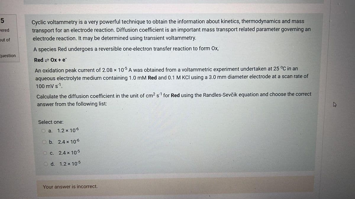 5
wered
out of
question
Cyclic voltammetry is a very powerful technique to obtain the information about kinetics, thermodynamics and mass
transport for an electrode reaction. Diffusion coefficient is an important mass transport related parameter governing an
electrode reaction. It may be determined using transient voltammetry.
A species Red undergoes a reversible one-electron transfer reaction to form Ox,
Red Ox+e
An oxidation peak current of 2.08 x 105 A was obtained from a voltammetric experiment undertaken at 25 °C in an
aqueous electrolyte medium containing 1.0 mM Red and 0.1 M KCl using a 3.0 mm diameter electrode at a scan rate of
100 mV s¹.
Calculate the diffusion coefficient in the unit of cm² s¹ for Red using the Randles-Sevčik equation and choose the correct
answer from the following list:
Select one:
O a. 1.2 x 10-6
Ob.
2.4 x 106
O c.
2.4 x 10-5
O d. 1.2 x 10-5
Your answer is incorrect.