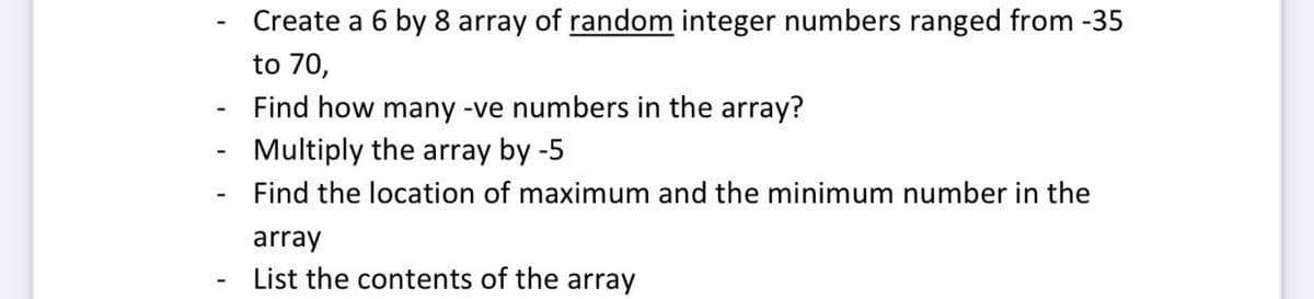 Create a 6 by 8 array of random integer numbers ranged from -35
to 70,
Find how many -ve numbers in the array?
Multiply the array by -5
Find the location of maximum and the minimum number in the
array
List the contents of the array

