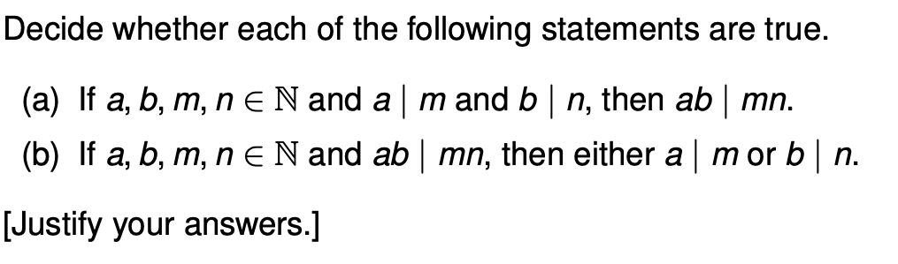 Decide whether each of the following statements are true.
(a) If a, b, m, n ¤ N and a | m and b | n, then ab | mn.
(b) If a, b, m, n = N and ab | mn, then either a | m or b|n.
[Justify your answers.]