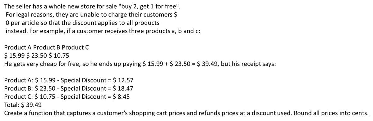 The seller has a whole new store for sale "buy 2, get 1 for free".
For legal reasons, they are unable to charge their customers $
O per article so that the discount applies to all products
instead. For example, if a customer receives three products a, b and c:
Product A Product B Product C
$ 15.99 $ 23.50 $ 10.75
He gets very cheap for free, so he ends up paying $ 15.99 + $ 23.50 = $ 39.49, but his receipt says:
Product A: $ 15.99 - Special Discount = $ 12.57
Product B: $ 23.50 - Special Discount = $ 18.47
Product C: $ 10.75 - Special Discount = $ 8.45
Total: $ 39.49
Create a function that captures a customer's shopping cart prices and refunds prices at a discount used. Round all prices into cents.
