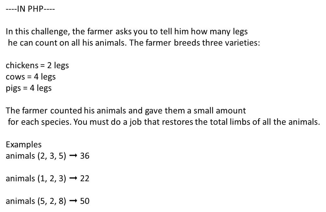 ----IN PHP----
In this challenge, the farmer asks you to tellI him how many legs
he can count on all his animals. The farmer breeds three varieties:
chickens = 2 legs
cows = 4 legs
pigs = 4 legs
The farmer counted his animals and gave them a small amount
for each species. You must do a job that restores the total limbs of all the animals.
Examples
animals (2, 3, 5) ·
- 36
animals (1, 2, 3) – 22
animals (5, 2, 8) – 50
