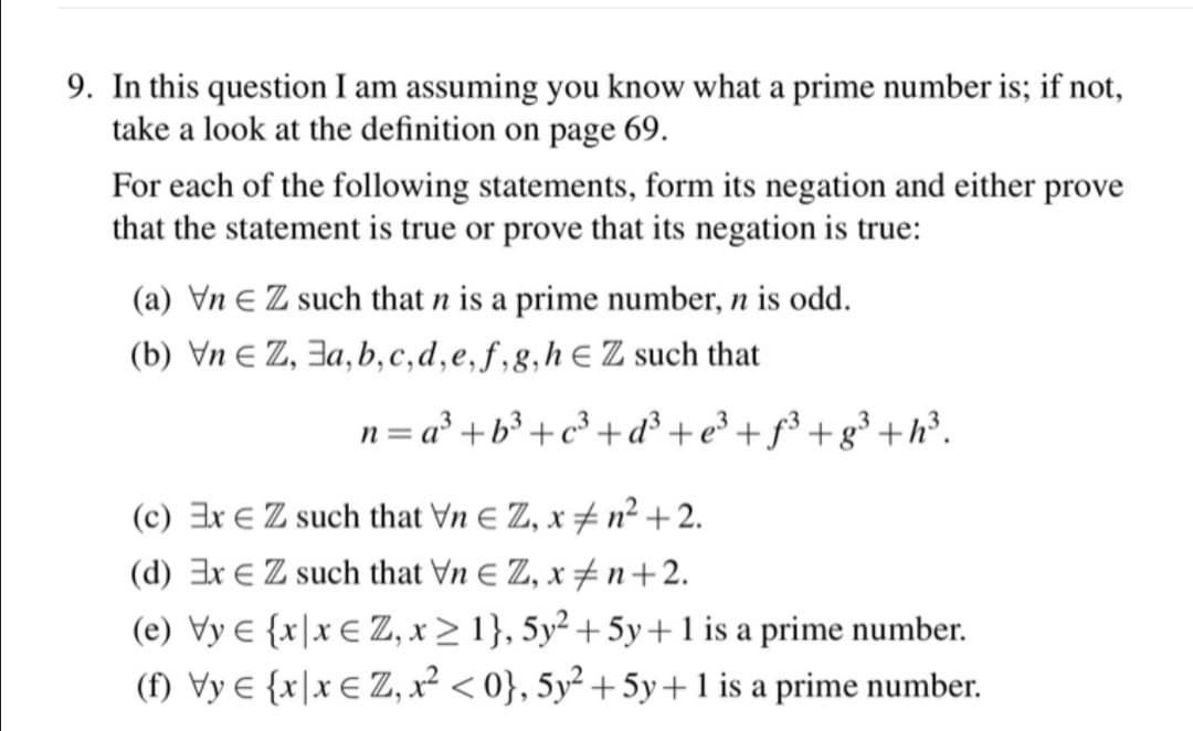9. In this question I am assuming you know what a prime number is; if not,
take a look at the definition on page 69.
For each of the following statements, form its negation and either prove
that the statement is true or prove that its negation is true:
(a) Vn E Z such that n is a prime number, n is odd.
(b) Vn E Z, 3a, b,c,d,e,f,g,hE Z such that
n = a° +b³ +c³ + d³ + e³ + ƒ³ + g³ +h³.
(c) Ex E Z such that Vn E Z, x # n²+2.
(d) Ex E Z such that Vn E Z, x ±n+2.
(e) Vy e {x\x € Z, x > 1}, 5y² + 5y+1 is a prime number.
(f) Vy € {x\x € Z, x² < 0}, 5y² + 5y+ 1 is a prime number.
