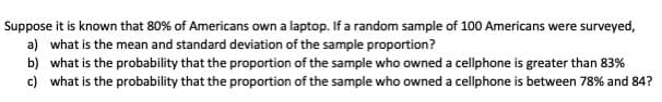 Suppose it is known that 80% of Americans own a laptop. If a random sample of 100 Americans were surveyed,
a) what is the mean and standard deviation of the sample proportion?
b) what is the probability that the proportion of the sample who owned a cellphone is greater than 83%
c) what is the probability that the proportion of the sample who owned a cellphone is between 78% and 84?