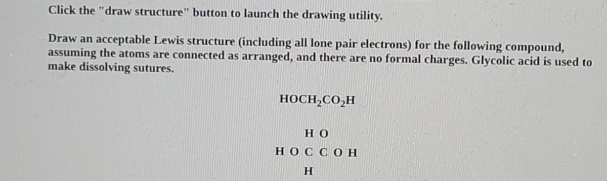 Click the "draw structure" button to launch the drawing utility.
Draw an acceptable Lewis structure (including all lone pair electrons) for the following compound,
assuming the atoms are connected as arranged, and there are no formal charges. Glycolic acid is used to
make dissolving sutures.
HOCH,CO,H
Но
HOC CO H
