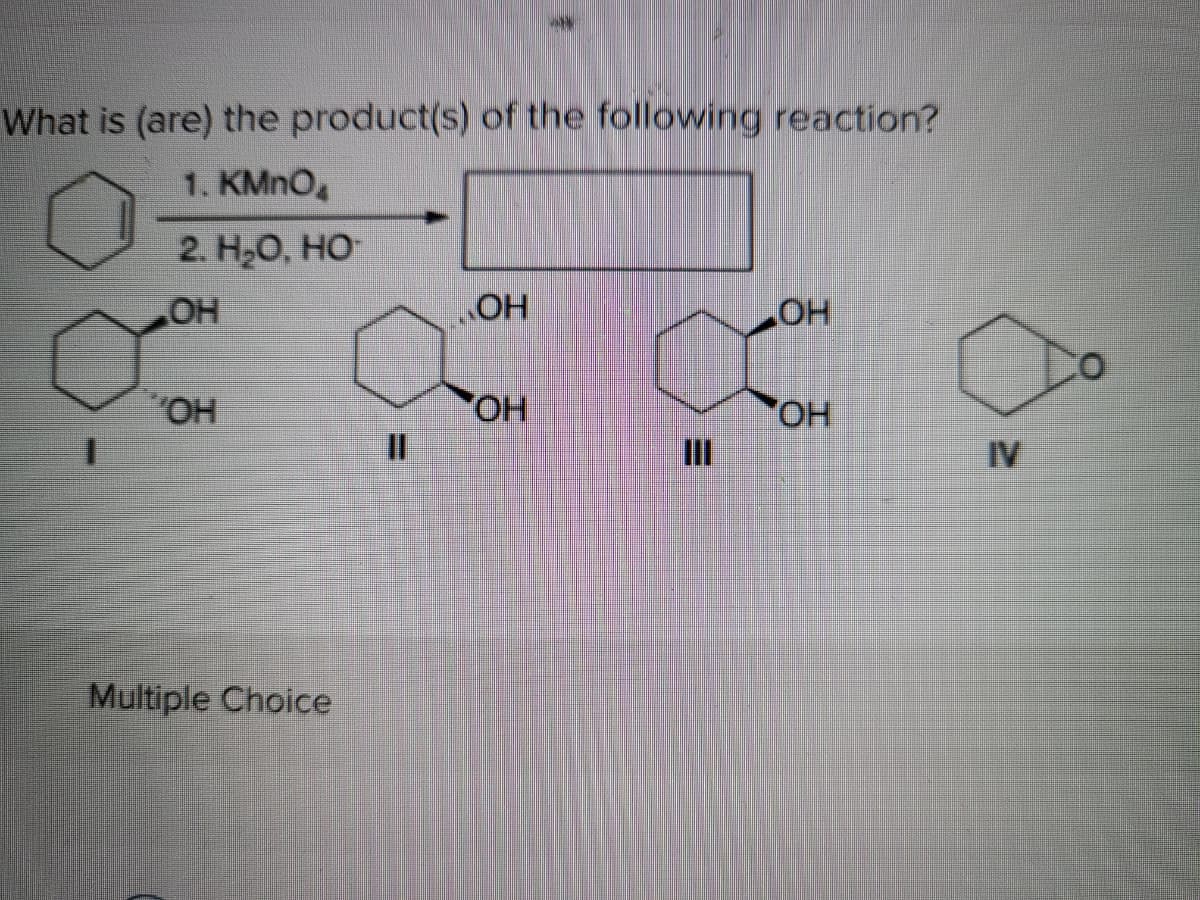 What is (are) the product(s) of the following reaction?
1. KMNO
2. Н.О, НО-
HO
HO
HO,
OH
II
HOP.
%3D
IV
Multiple Choice

