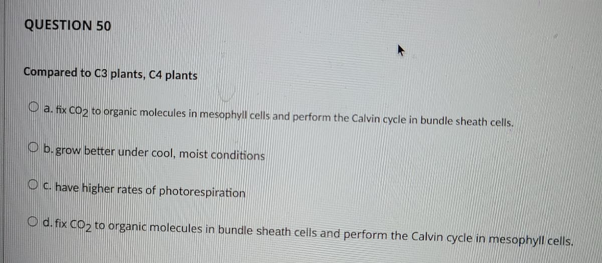 QUESTION 50
Compared to C3 plants, C4 plants
O a. fix CO2 to organic molecules in mesophyll cells and perform the Calvin cycle in bundle sheath cells.
O b. grow better under cool, moist conditions
Oc. have higher rates of photorespiration
O d. fix CO, to organic molecules in bundle sheath cells and perform the Calvin cycle in mesophyll cells.
