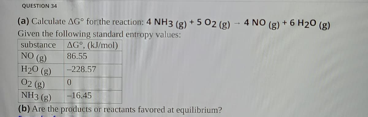 QUESTION 34
(a) Calculate AG° forithe reaction: 4 NH3 (g) + 5 02 (g) - 4 NO (g) + 6 H20 (g)
Given the following standard entropy values:
substance AG°, (kJ/mol)
NO (g)
86.55
-228.57
H20 (g)
02 (g)
NH3 (g)
0.
-16.45
(b) Are the products or reactants favored at equilibrium?
