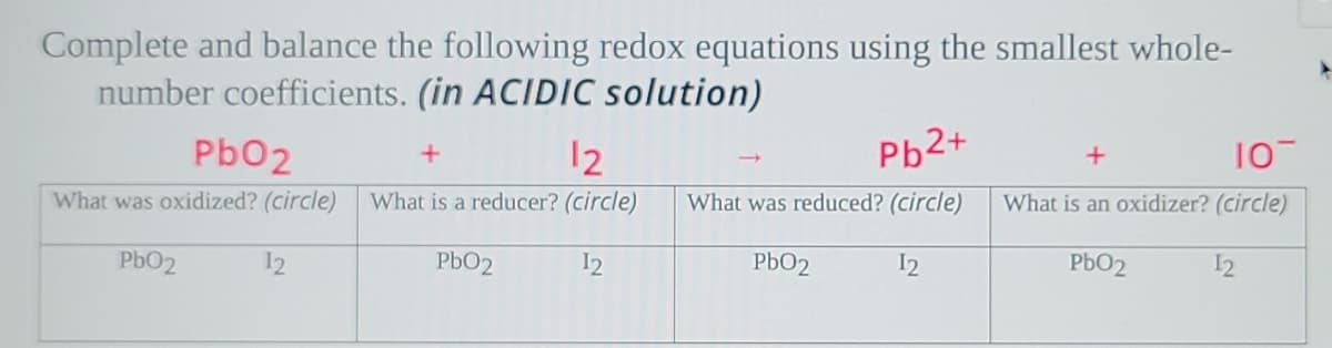 Complete and balance the following redox equations using the smallest whole-
number coefficients. (in ACIDIC solution)
Pb02
12
Pb2+
10
What was oxidized? (circle)
What is a reducer? (circle)
What was reduced? (circle)
What is an oxidizer? (circle)
PbO2
12
PbO2
I2
PbO2
I2
PbO2
12
