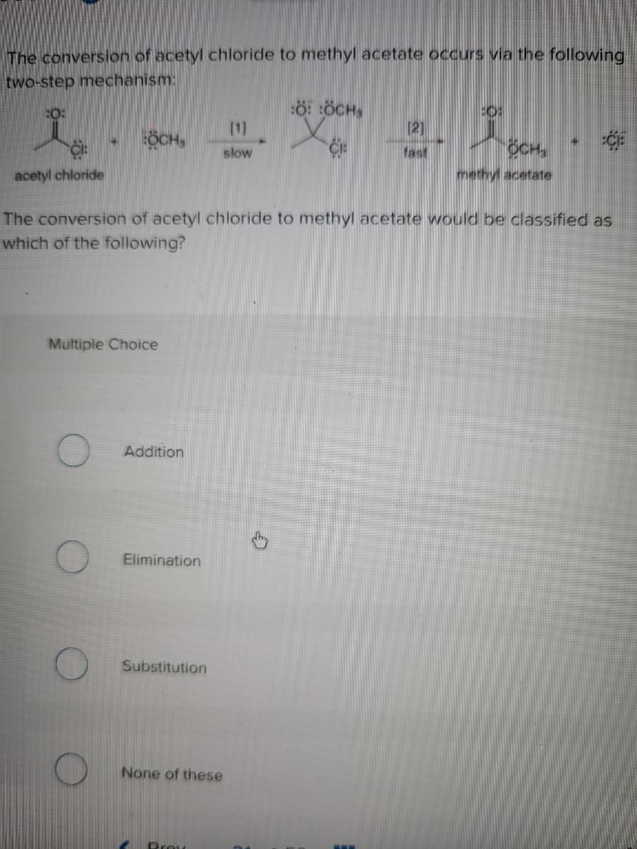 The conversion of acetyl chloride to methyl acetate occurs via the following
two-step mechanism:
ö: ÖCH,
(1]
[2]
ÖCH,
OCH
slow
fast
acetyl chloride
methyl acetate
The conversion of acetyl chloride to methyl acetate would be classified as
which of the following?
Multiple Choice
Addition
Elimination
Substitution
None of these
Prou
...
