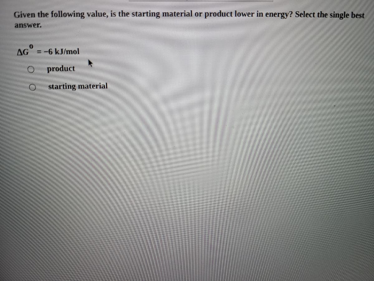 Given the following value, is the starting material or product lower in energy? Select the single best
answer.
AG
=-6 kJ/mol
product
starting material
