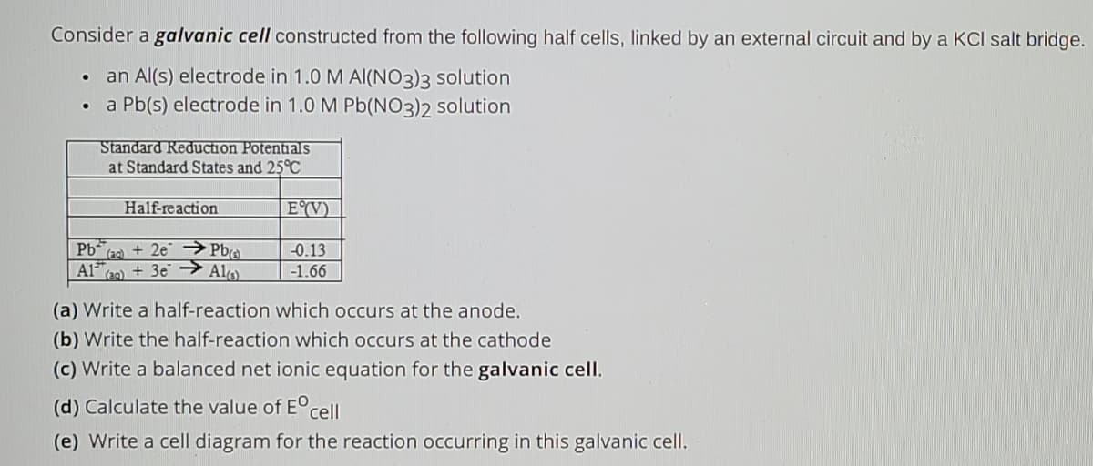 Consider a galvanic cell constructed from the following half cells, linked by an external circuit and by a KCI salt bridge.
an Al(s) electrode in 1.0 M Al(NO3)3 solution
a Pb(s) electrode in 1.0 M Pb(NO3)2 solution
Standard Reduction Potentials
at Standard States and 25°C
Half-reaction
|E°(V).
Pb (ag) + 2e → Pbo
-0.13
A1
(e9) + 3e→ Alo
-1.66
(a) Write a half-reaction which occurs at the anode.
(b) Write the half-reaction which occurs at the cathode
(c) Write a balanced net ionic equation for the galvanic cell.
(d) Calculate the value of E°cell
(e) Write a cell diagram for the reaction occurring in this galvanic cell.
