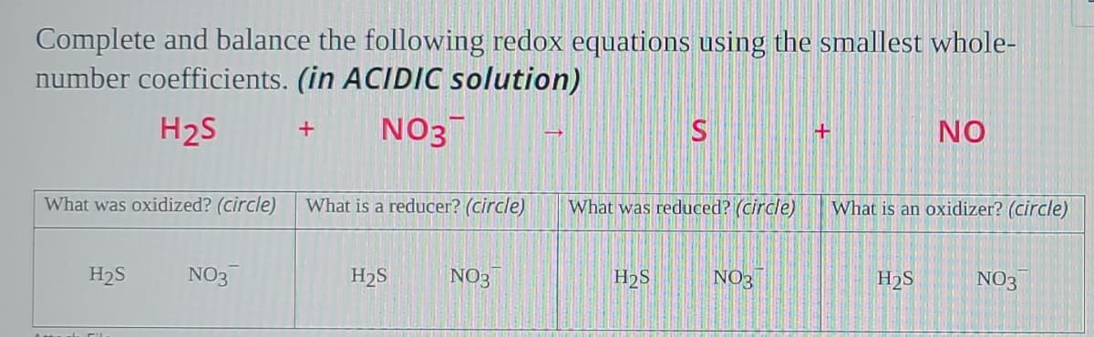 Complete and balance the following redox equations using the smallest whole-
number coefficients. (in ACIDIC solution)
H2S
NO3
NO
+
What was oxidized? (circle)
What is a reducer? (circle)
What was reduced? (circle)
What is an oxidizer? (circle)
H2S
NO3
H2S
NO3
H2S
NO3
H2S
NO3
