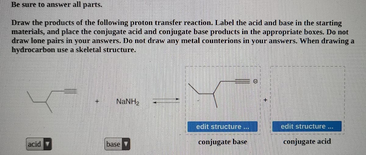 Be sure to answer all
parts.
Draw the products of the following proton transfer reaction. Label the acid and base in the starting
materials, and place the conjugate acid and conjugate base products in the appropriate boxes. Do not
draw lone pairs in your answers. Do not draw any metal counterions in your answers. When drawing a
hydrocarbon use a skeletal structure.
NANH2
edit structure
edit structure ...
acid
base
conjugate base
conjugate acid
