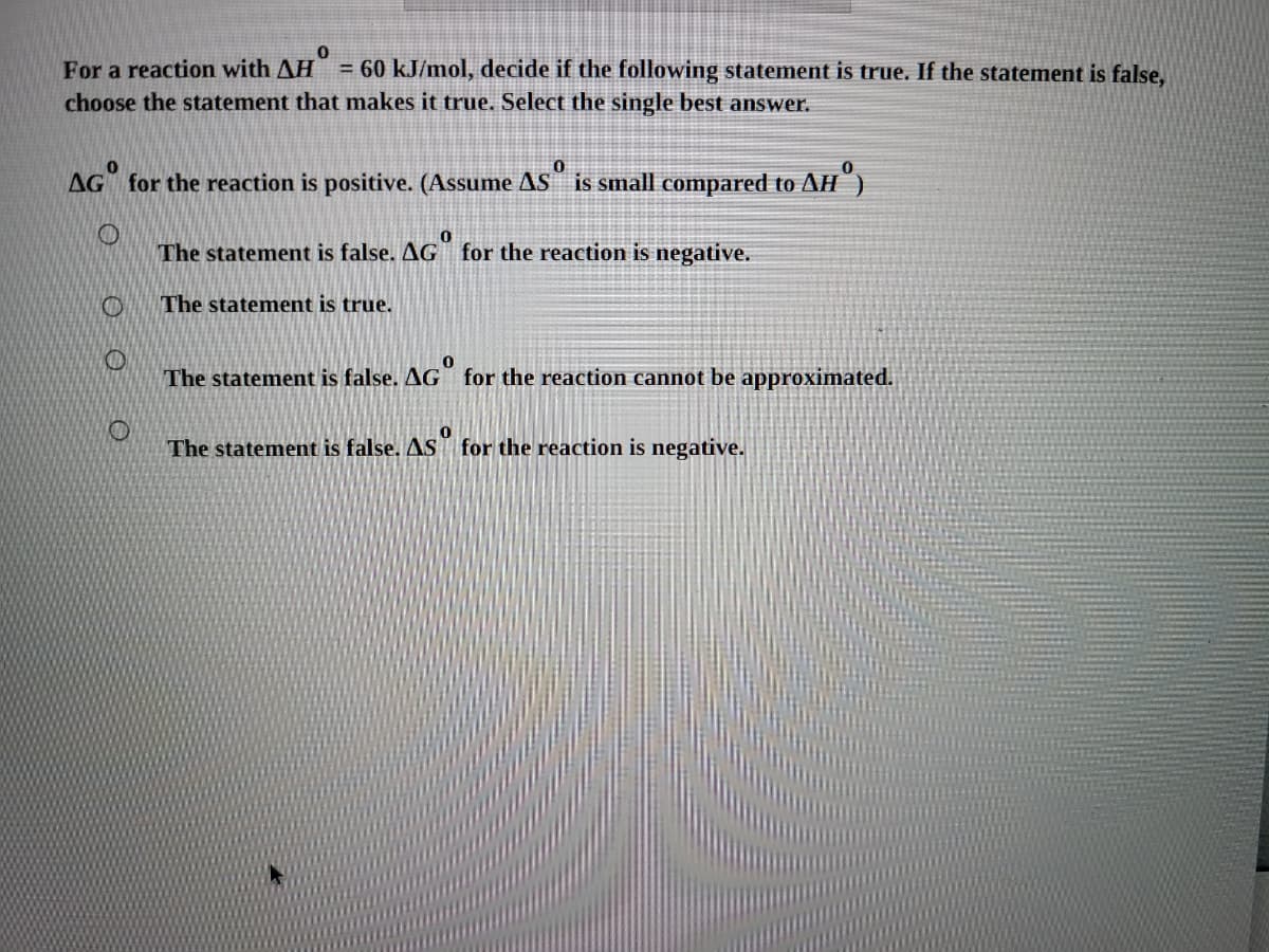 For a reaction with AH = 60 kJ/mol, decide if the following statement is true. If the statement is false,
choose the statement that makes it true. Select the single best answer.
AG for the reaction is positive. (Assume AS is small compared to AH")
The statement is false. AG for the reaction is negative.
The statement is true.
The statement is false. AG for the reaction cannot be approximated.
The statement is false. AS for the reaction is negative.
O O
