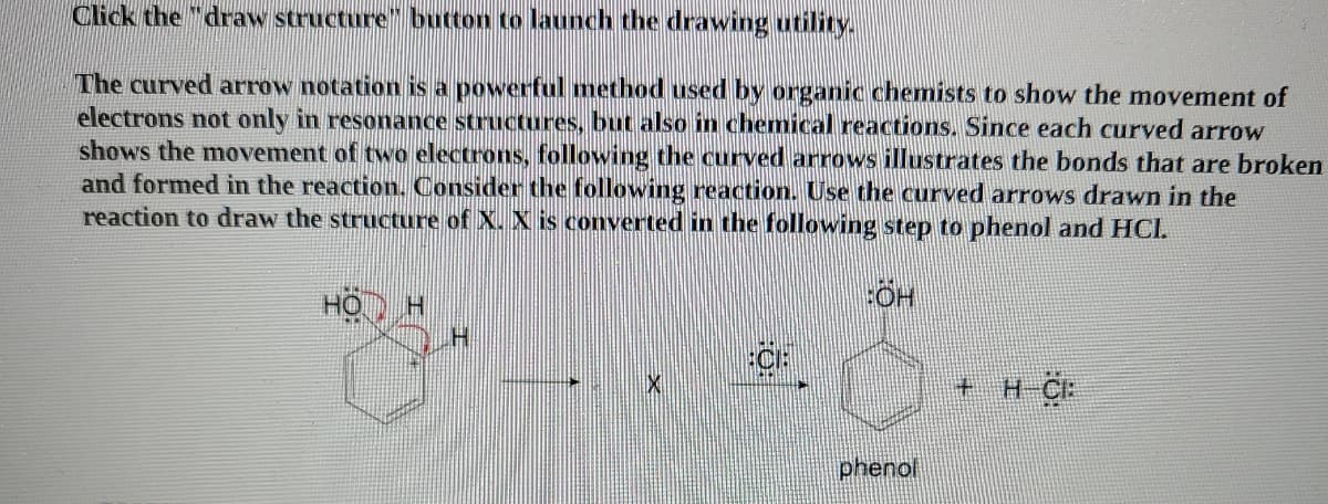Click the "draw structure" button to launch the drawing utility.
The curved arrow notation is a powerful method used by organic chemists to show the movement of
electrons not only in resonance structures, but also in chemical reactions. Since each curved arrow
shows the movement of two electrons, following the curved arrows illustrates the bonds that are broken
and formed in the reaction. Consider the following reaction. Use the curved arrows drawn in the
reaction to draw the structure of X. X is converted in the following step to phenol and HCI.
HO H
CF
+ H-CF
phenol
