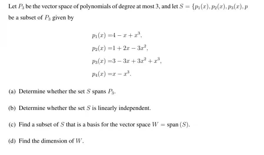 Let P3 be the vector space of polynomials of degree at most 3, and let S = {p1(x), p2(x), p3(x), p
be a subset of P3 given by
P1 (x) =4 – x + x³,
P2(x) =1+ 2x – 3.x2,
P3(x) =3 – 3x+3x² + x³,
P4(x) =x – x³.
(a) Determine whether the set S spans P3.
(b) Determine whether the set S is linearly independent.
(c) Find a subset of S that is a basis for the vector space W = span (S).
(d) Find the dimension of W.
