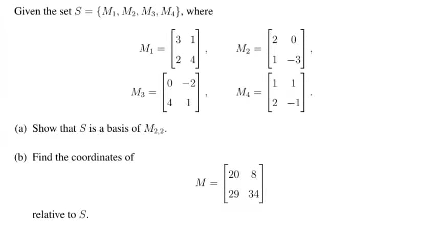 Given the set S = {M1, M2, M3, M4}, where
3 1
M1
M2
2 4
1 -3
0 -2
1
1
M3
M4
4
1
2 -1
(a) Show that S is a basis of M22.
(b) Find the coordinates of
20
M =
8
29 34
relative to S.
2.
