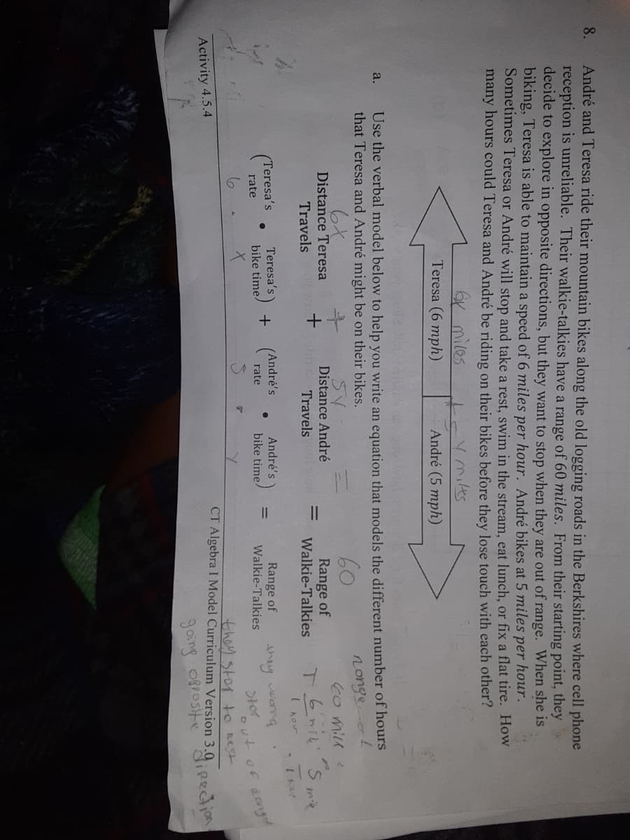 André and Teresa ride their mountain bikes along the old logging roads in the Berkshires where cell phone
reception is unreliable. Their walkie-talkies have a range of 60 miles. From their starting point, they
decide to explore in opposite directions, but they want to stop when they are out of range. When she is
biking, Teresa is able to maintain a speed of 6 miles per hour. André bikes at 5 miles per hour.
Sometimes Teresa or André will stop and take a rest, swim in the stream, eat lunch, or fix a flat tire. How
many hours could Teresa and André be riding on their bikes before they lose touch with each other?
8.
6Y miles
Teresa (6 mph)
Ymilkes
André (5 mph)
Use the verbal model below to help you write an equation that models the different number of hours
that Teresa and André might be on their bikes.
a.
6と
Distance Teresa
5V
Distance André
Shit Travels
60
nonge
6o mill
Range of
Walkie-Talkies
Travels
%D
I hor
Teresa's
André's
(Teresa's
+ (André's
Range of
Walkie-Talkies
bike time
bike time/
they wang
rate
rate
Otor
out of aong
they stop tO Rest
CT Algebra I Model Curriculum Version 3.0
Activity 4.5.4
ipection
going O8positie
