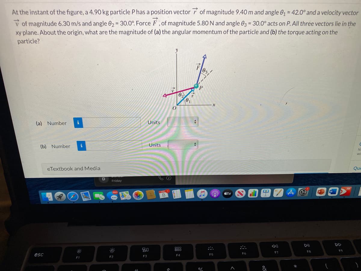 At the instant of the figure, a 4.90 kg particle P has a position vector r of magnitude 9.40 m and angle 0, = 42.0° and a velocity vector
V of magnitude 6.30 m/s and angle 02 = 30.0°. Force F,of magnitude 5.80 N and angle 03 = 30.0° acts on P. All three vectors lie in the
xy plane. About the origin, what are the magnitude of (a) the angular momentum of the particle and (b) the torque acting on the
particle?
03
(a) Number
i
Units
(b) Number
Units
wi.
eTextbook and Media
Friday
tv
DD
888
F8
F9
F6
F7
esc
F4
F5
F2
F3
F1
*
&
