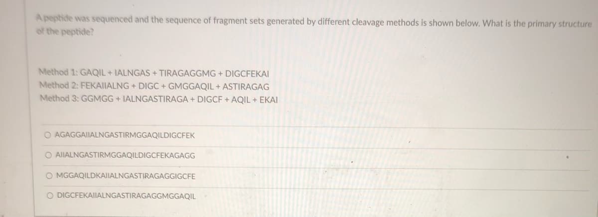 Apeptide was sequenced and the sequence of fragment sets generated by different cleavage methods is shown below. What is the primary structure
of the peptide?
Method 1: GAQIL + IALNGAS + TIRAGAGGMG + DIGCFEKAI
Method 2: FEKAIIALNG + DIGC + GMGGAQIL + ASTIRAGAG
Method 3: GGMGG + IALNGASTIRAGA + DIGCF + AQIL + EKAI
O AGAGGAIIALNGASTIRMGGAQILDIGCFEK
O AIIALNGASTIRMGGAQILDIGCFEKAGAGG
O MGGAQILDKAIIALNGASTIRAGAGGIGCFE
O DIGCFEKAIIALNGASTIRAGAGGMGGAQIL
