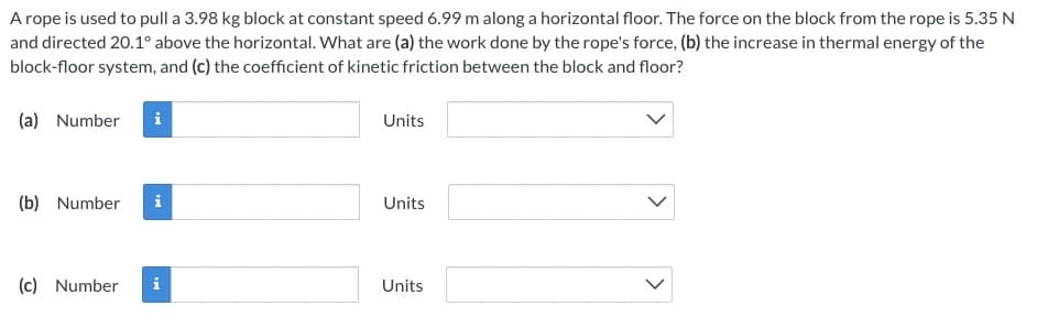 A rope is used to pull a 3.98 kg block at constant speed 6.99 m along a horizontal floor. The force on the block from the rope is 5.35 N
and directed 20.1° above the horizontal. What are (a) the work done by the rope's force, (b) the increase in thermal energy of the
block-floor system, and (c) the coefficient of kinetic friction between the block and floor?
(a) Number
Units
(b) Number
i
Units
(c) Number
Units
>
