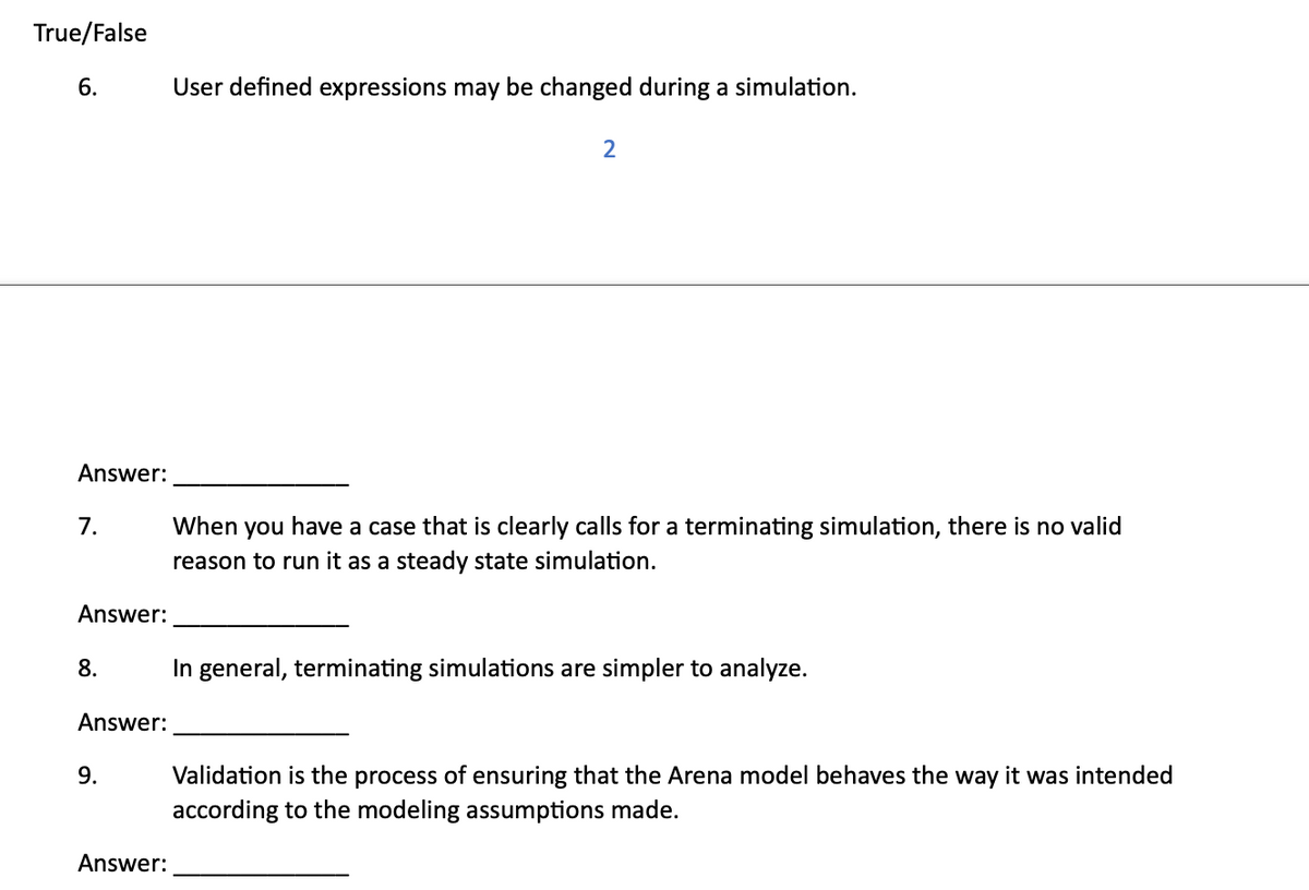 True/False
6.
User defined expressions may be changed during a simulation.
2
Answer:
7.
Answer:
When you have a case that is clearly calls for a terminating simulation, there is no valid
reason to run it as a steady state simulation.
8.
In general, terminating simulations are simpler to analyze.
Answer:
9.
Answer:
Validation is the process of ensuring that the Arena model behaves the way it was intended
according to the modeling assumptions made.